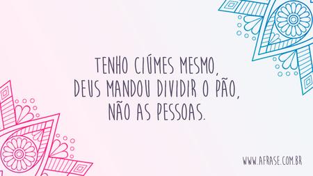Tenho ciúmes mesmo, Deus mandou dividir o pão, não as pessoas.