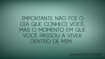 Importante não foi o dia que conheci você, mas o momento em que você passou a viver dentro de mim. 