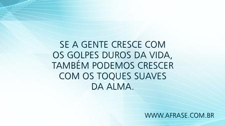 Se a gente cresce com os golpes duros da vida, também podemos crescer com os toques suaves da alma.