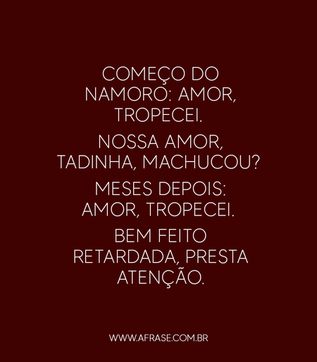 Começo do namoro: Amor, tropecei. 
Nossa amor, tadinha, machucou? 
Meses depois: Amor, tropecei. 
Bem feito retardada, presta atenção.