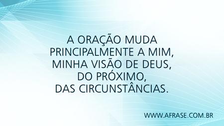 A oração muda principalmente a mim, minha visão de Deus, do próximo, das circunstâncias.