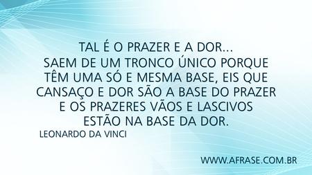 Tal é o Prazer e a Dor...
Saem de um tronco único porque têm uma só e mesma base, eis que cansaço e dor são a base do prazer e os prazeres vãos e lascivos estão na base da dor.
