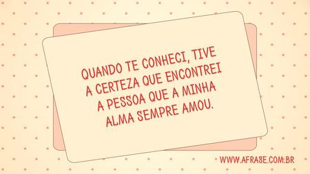 Quando te conheci, tive a certeza que encontrei a pessoa que a minha alma sempre amou.
