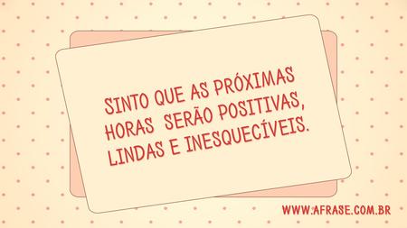 Sinto que as próximas horas serão positivas, lindas e inesquecíveis.
