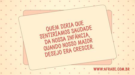 Quem diria que sentiríamos saudade da nossa infância, quando nosso maior desejo era crescer.