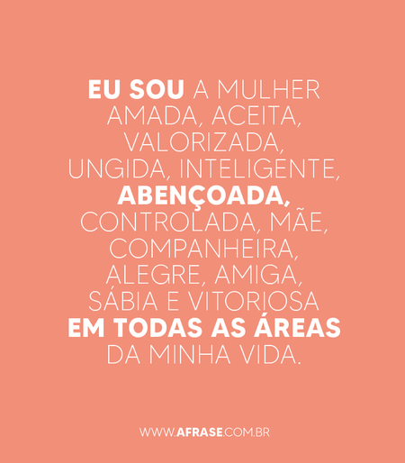 Eu sou a mulher amada, aceita, valorizada, ungida, inteligente, abençoada, controlada, mãe, companheira, alegre, amiga, sábia e vitoriosa em todas as áreas da minha vida.
