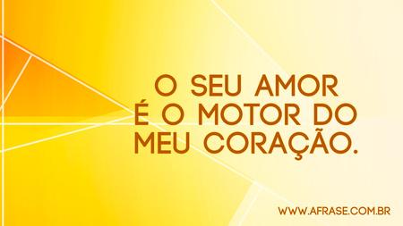 O seu amor é o motor do meu coração.