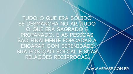 Tudo o que era sólido se desmancha no ar, tudo o que era sagrado é profanado, e as pessoas são finalmente forçadas a encarar com serenidade sua posição social e suas relações recíprocas.