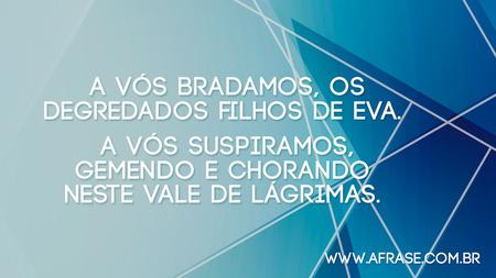 A Vós bradamos, os degredados filhos de Eva. 
A Vós suspiramos, gemendo e chorando neste Vale de Lágrimas. 