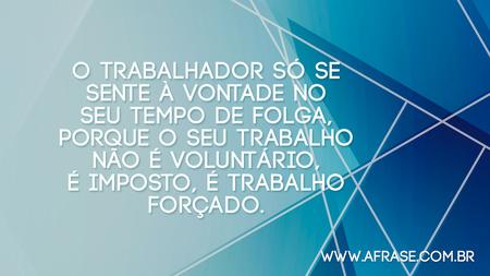 O trabalhador só se sente à vontade no seu tempo de folga, porque o seu trabalho não é voluntário, é imposto, é trabalho forçado.