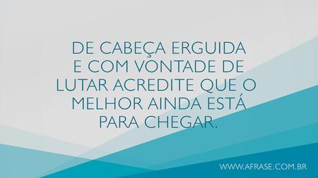 De cabeça erguida e com vontade de lutar acredite que o melhor ainda está para chegar.