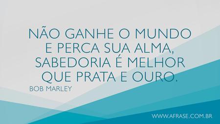 Não ganhe o mundo e perca sua alma, sabedoria é melhor que prata e ouro.