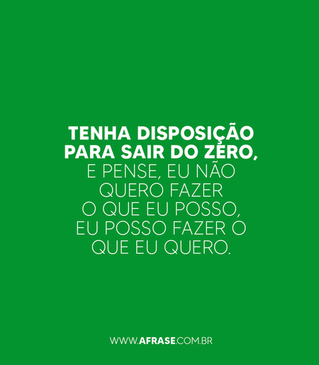 Tenha disposição para sair do zero, e pense, eu não quero fazer o que eu posso, eu posso fazer o que eu quero.