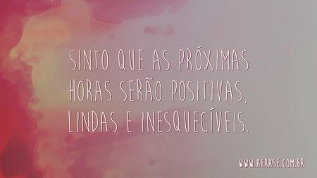Sinto que as próximas horas serão positivas, lindas e inesquecíveis.
