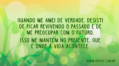 Quando me amei de verdade, desisti de ficar revivendo o passado e de me preocupar com o futuro.
Isso me mantém no presente, que é onde a vida acontece.
