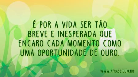 É por a vida ser tão breve e inesperada que encaro cada momento como uma oportunidade de ouro.
