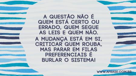 A questão não é quem está certo ou errado, quem segue as leis e quem não.
A mudança está em si, criticar quem rouba, mas parar em filas preferenciais é burlar o sistema!