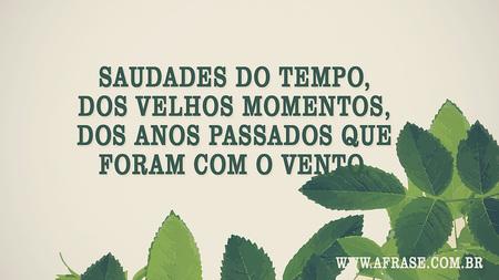 Saudades do tempo, dos velhos momentos, dos anos passados que foram com o vento.