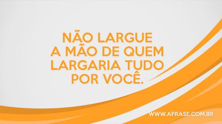 Não largue a mão de quem largaria tudo por você.