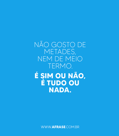 Não gosto de metades, nem de meio termo.
É sim ou não, é tudo ou nada.