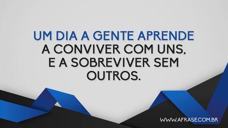 Um dia a gente aprende a conviver com uns, e a sobreviver sem outros.