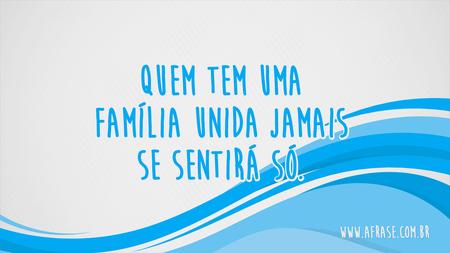 Quem tem uma família unida jamais se sentirá só.