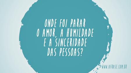 Onde foi parar o amor, a humildade e a sinceridade das pessoas?
