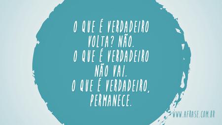 O que é verdadeiro volta?
Não.
O que é verdadeiro não vai.
O que é verdadeiro, permanece.