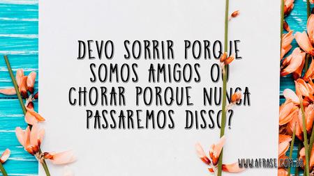 Devo sorrir porque somos amigos ou chorar porque nunca passaremos disso?