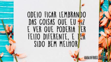 Odeio ficar lembrando das coisas que eu fiz e ver que poderia ter feito diferente, e ter sido bem melhor.