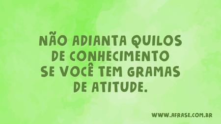 Não adianta quilos de conhecimento se você tem gramas de atitude.