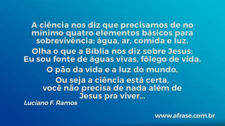 A ciência nos diz que precisamos de no mínimo quatro elementos básicos para sobrevivência: água, ar, comida e luz.
Olha o que a Bíblia nos diz sobre Jesus: Eu sou fonte de águas vivas, fôlego de vida.
O pão da vida e a luz do mundo.
Ou seja a ciência está certa, você não precisa de nada além de Jesus pra viver…