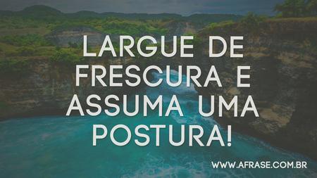 Largue de frescura e assuma uma postura!