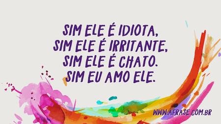 Sim ele é idiota, Sim ele é irritante, Sim ele é chato.
Sim eu amo ele.