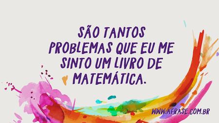 São tantos problemas que eu me sinto um livro de matemática. 