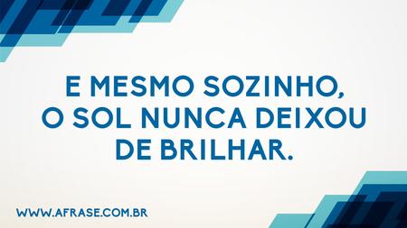 E mesmo sozinho, o Sol nunca deixou de brilhar.