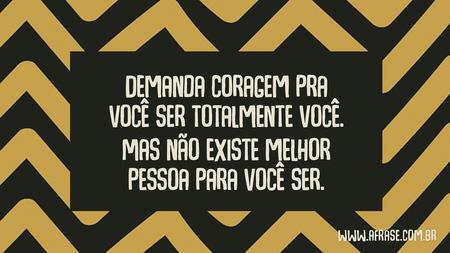 Demanda coragem pra você ser totalmente você.
Mas não existe melhor pessoa para você ser.