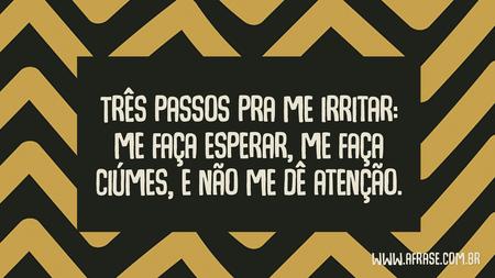 Três passos pra me irritar: me faça esperar, me faça ciúmes, e não me dê atenção.