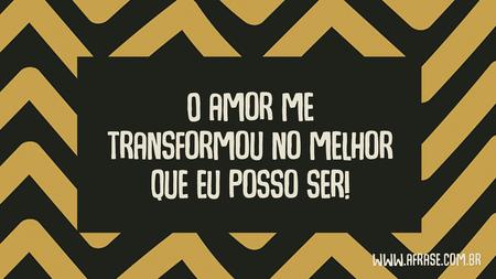O amor me transformou no melhor que eu posso ser!