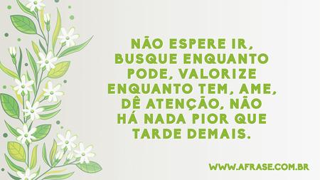 Não espere ir, busque enquanto pode, valorize enquanto tem, ame, dê atenção, não há nada pior que tarde demais.