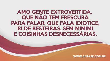 Amo gente extrovertida, que não tem frescura para falar, que fala idiotice, ri de besteiras, sem mimimi e coisinhas desnecessárias.
