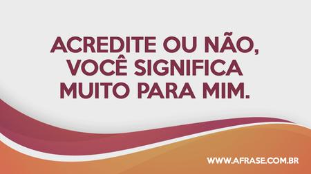 Acredite ou não, você significa muito para mim.