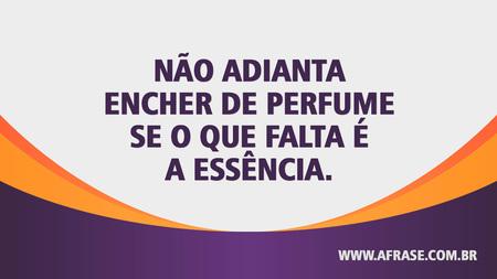 Não adianta encher de perfume se o que falta é a essência.