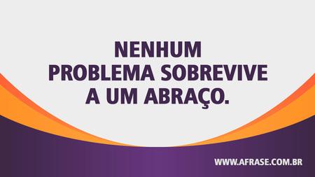 Nenhum problema sobrevive a um abraço.