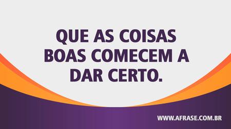Que as coisas boas comecem a dar certo.