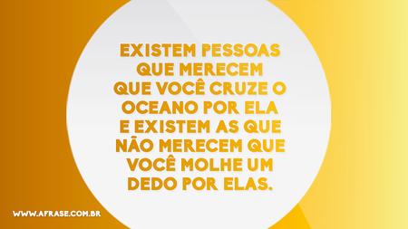 Existem pessoas que merecem que você cruze o oceano por ela e existem as que não merecem que você molhe um dedo por elas.