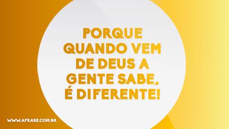 Porque quando vem de Deus a gente sabe, é diferente!