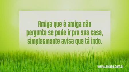 Amiga que é amiga não pergunta se pode ir pra sua casa, simplesmente avisa que tá indo.