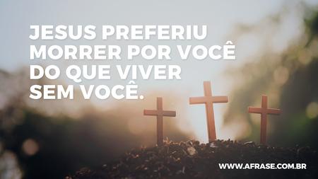 JESUS preferiu morrer por você do que viver sem você.