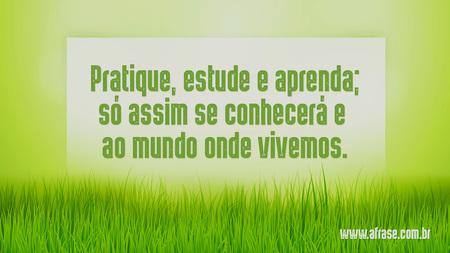 Pratique, estude e aprenda; só assim se conhecerá e ao mundo onde vivemos.